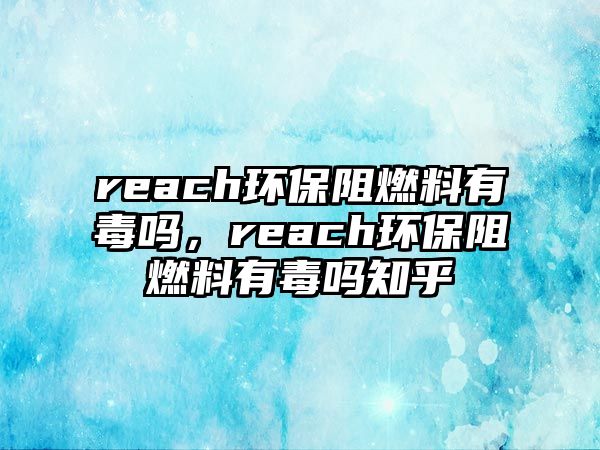 reach環(huán)保阻燃料有毒嗎，reach環(huán)保阻燃料有毒嗎知乎