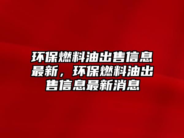 環(huán)保燃料油出售信息最新，環(huán)保燃料油出售信息最新消息