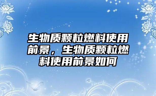 生物質顆粒燃料使用前景，生物質顆粒燃料使用前景如何