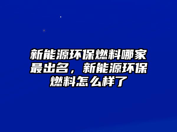 新能源環(huán)保燃料哪家最出名，新能源環(huán)保燃料怎么樣了