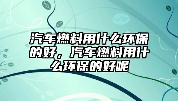 汽車燃料用什么環(huán)保的好，汽車燃料用什么環(huán)保的好呢