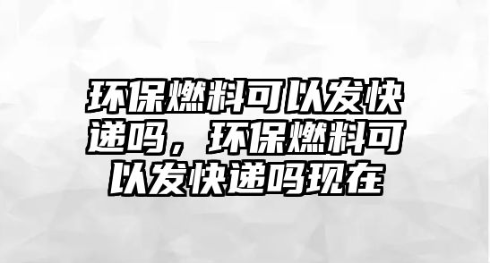 環(huán)保燃料可以發(fā)快遞嗎，環(huán)保燃料可以發(fā)快遞嗎現(xiàn)在