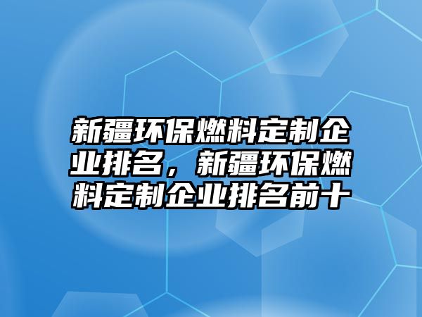 新疆環(huán)保燃料定制企業(yè)排名，新疆環(huán)保燃料定制企業(yè)排名前十