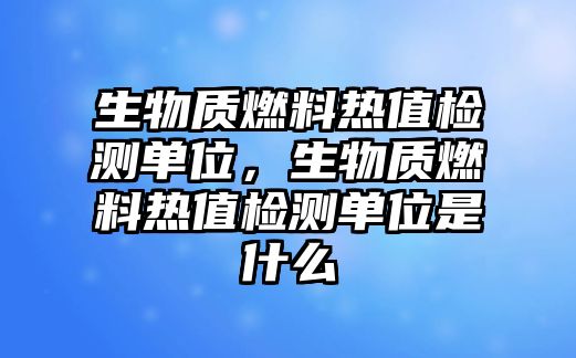 生物質(zhì)燃料熱值檢測(cè)單位，生物質(zhì)燃料熱值檢測(cè)單位是什么