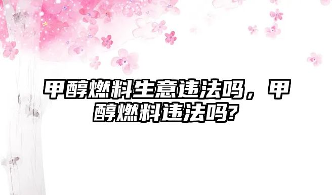 甲醇燃料生意違法嗎，甲醇燃料違法嗎?