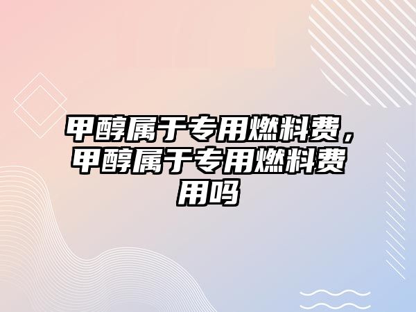 甲醇屬于專用燃料費(fèi)，甲醇屬于專用燃料費(fèi)用嗎