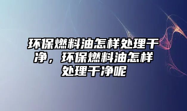 環(huán)保燃料油怎樣處理干凈，環(huán)保燃料油怎樣處理干凈呢