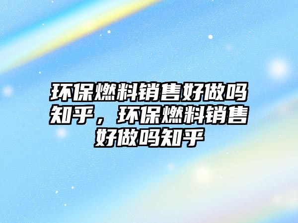 環(huán)保燃料銷售好做嗎知乎，環(huán)保燃料銷售好做嗎知乎