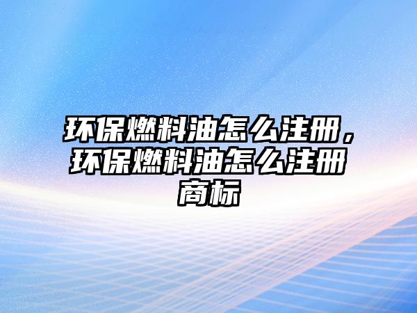 環(huán)保燃料油怎么注冊(cè)，環(huán)保燃料油怎么注冊(cè)商標(biāo)