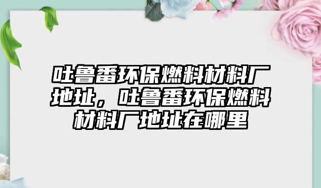 吐魯番環(huán)保燃料材料廠地址，吐魯番環(huán)保燃料材料廠地址在哪里