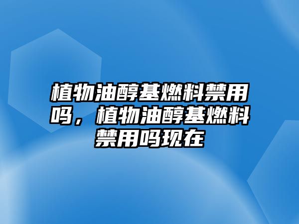 植物油醇基燃料禁用嗎，植物油醇基燃料禁用嗎現(xiàn)在