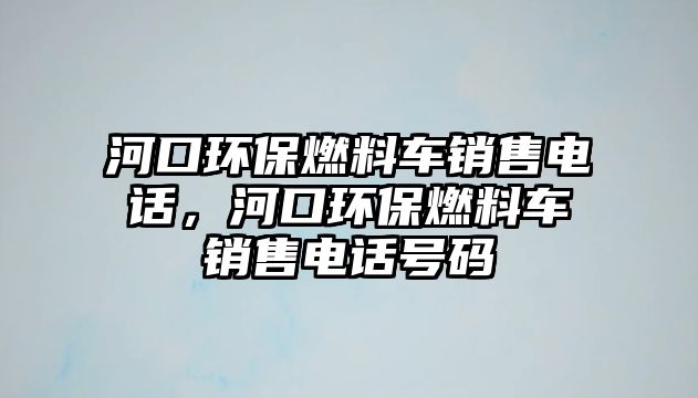 河口環(huán)保燃料車銷售電話，河口環(huán)保燃料車銷售電話號碼