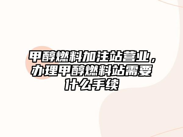 甲醇燃料加注站營業(yè)，辦理甲醇燃料站需要什么手續(xù)