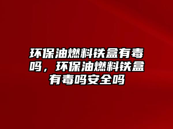 環(huán)保油燃料鐵盒有毒嗎，環(huán)保油燃料鐵盒有毒嗎安全嗎