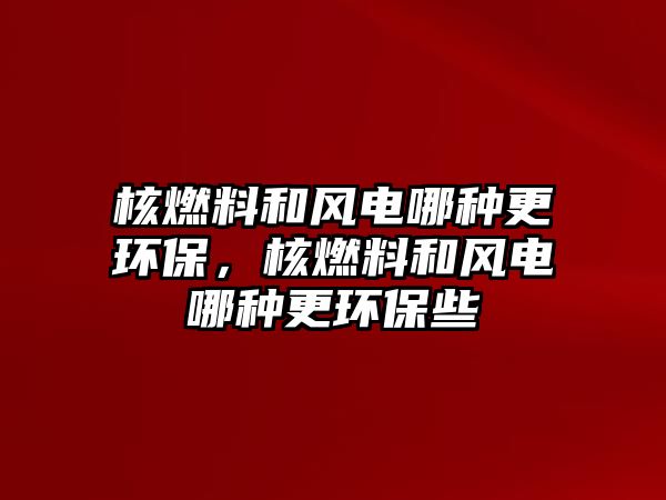 核燃料和風(fēng)電哪種更環(huán)保，核燃料和風(fēng)電哪種更環(huán)保些