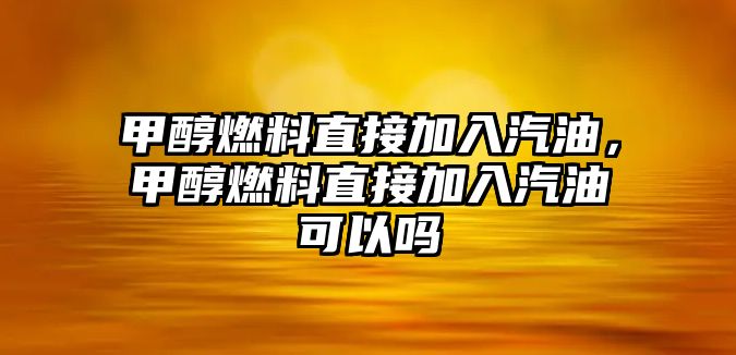 甲醇燃料直接加入汽油，甲醇燃料直接加入汽油可以嗎