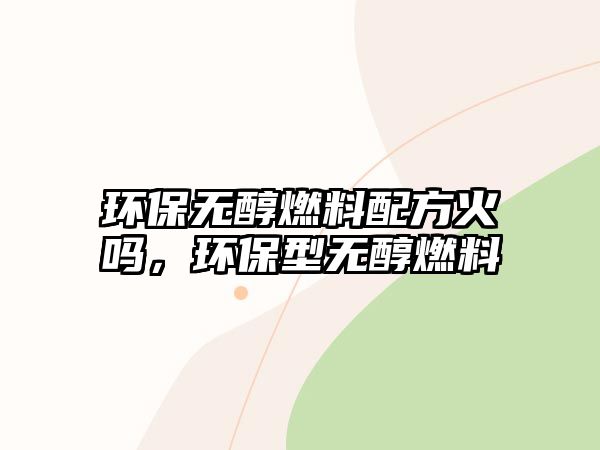 環(huán)保無(wú)醇燃料配方火嗎，環(huán)保型無(wú)醇燃料