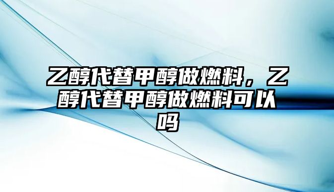 乙醇代替甲醇做燃料，乙醇代替甲醇做燃料可以嗎