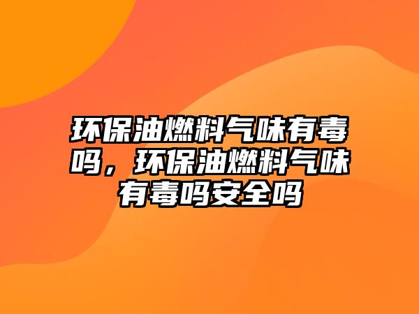 環(huán)保油燃料氣味有毒嗎，環(huán)保油燃料氣味有毒嗎安全嗎