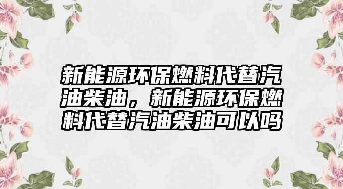 新能源環(huán)保燃料代替汽油柴油，新能源環(huán)保燃料代替汽油柴油可以嗎