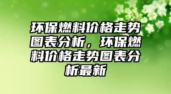 環(huán)保燃料價格走勢圖表分析，環(huán)保燃料價格走勢圖表分析最新