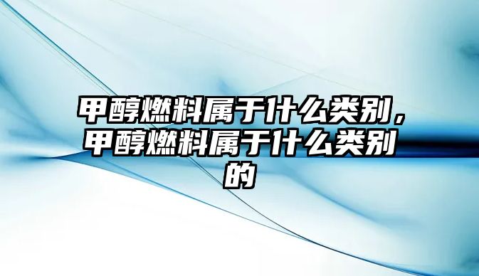 甲醇燃料屬于什么類別，甲醇燃料屬于什么類別的