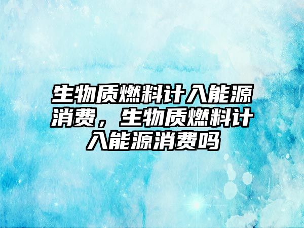 生物質燃料計入能源消費，生物質燃料計入能源消費嗎