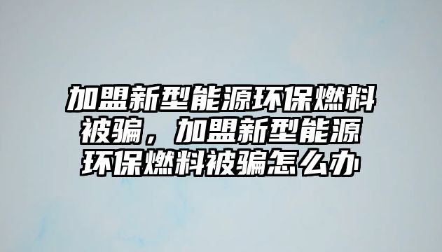 加盟新型能源環(huán)保燃料被騙，加盟新型能源環(huán)保燃料被騙怎么辦