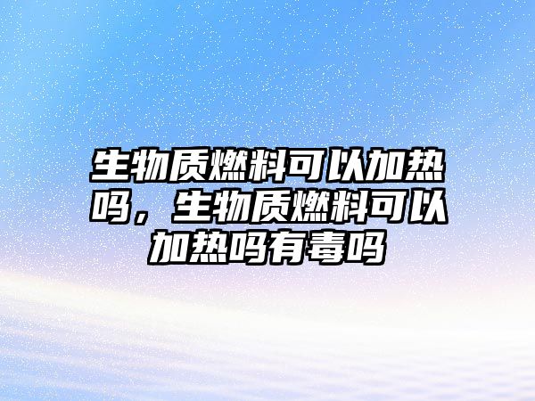 生物質(zhì)燃料可以加熱嗎，生物質(zhì)燃料可以加熱嗎有毒嗎