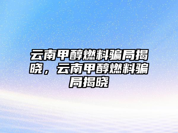 云南甲醇燃料騙局揭曉，云南甲醇燃料騙局揭曉