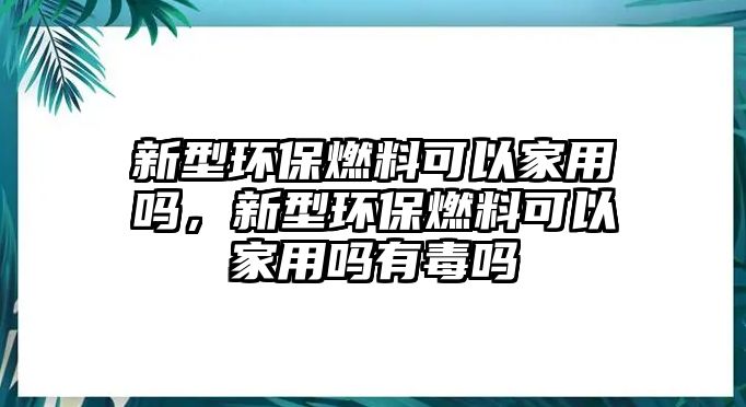 新型環(huán)保燃料可以家用嗎，新型環(huán)保燃料可以家用嗎有毒嗎