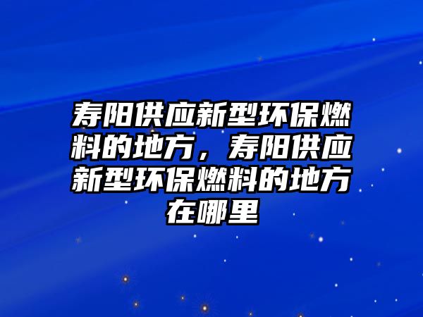 壽陽供應(yīng)新型環(huán)保燃料的地方，壽陽供應(yīng)新型環(huán)保燃料的地方在哪里