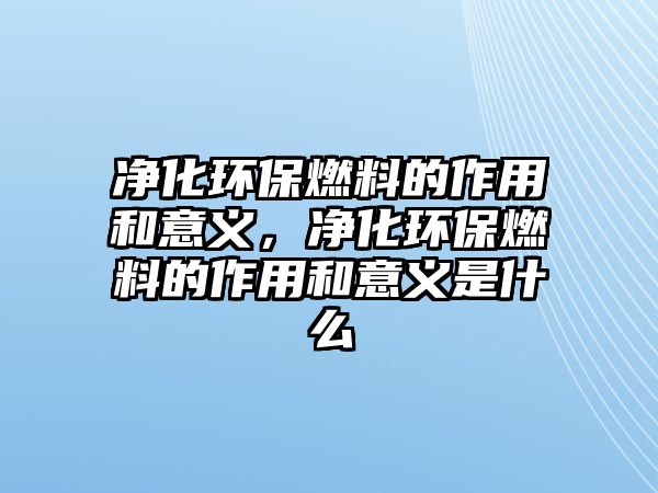 凈化環(huán)保燃料的作用和意義，凈化環(huán)保燃料的作用和意義是什么