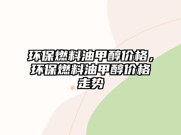 環(huán)保燃料油甲醇價格，環(huán)保燃料油甲醇價格走勢