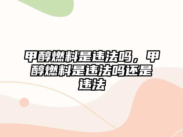 甲醇燃料是違法嗎，甲醇燃料是違法嗎還是違法