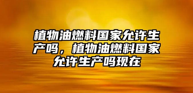 植物油燃料國家允許生產嗎，植物油燃料國家允許生產嗎現在