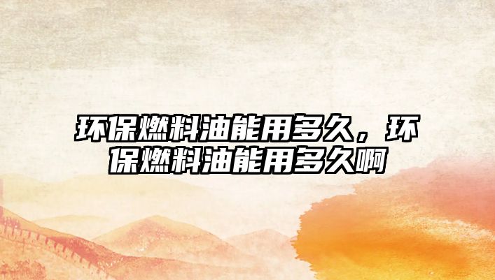 環(huán)保燃料油能用多久，環(huán)保燃料油能用多久啊