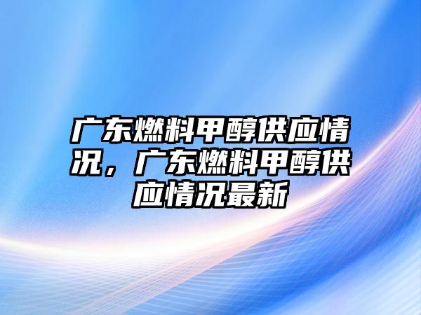 廣東燃料甲醇供應(yīng)情況，廣東燃料甲醇供應(yīng)情況最新