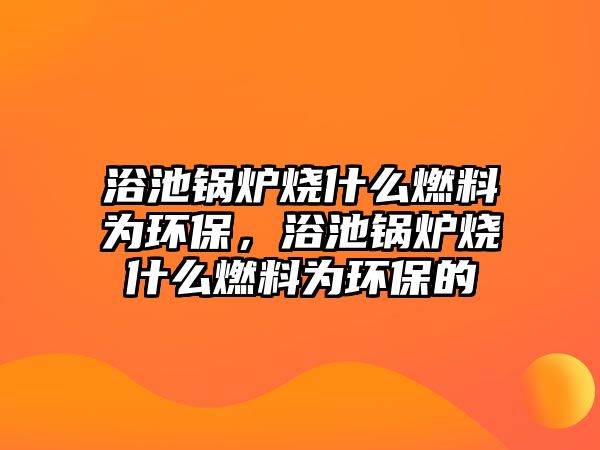 浴池鍋爐燒什么燃料為環(huán)保，浴池鍋爐燒什么燃料為環(huán)保的