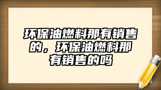 環(huán)保油燃料那有銷售的，環(huán)保油燃料那有銷售的嗎