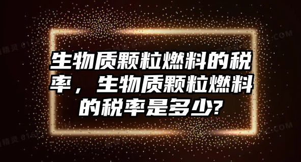 生物質(zhì)顆粒燃料的稅率，生物質(zhì)顆粒燃料的稅率是多少?