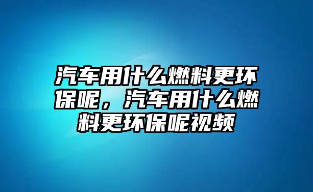 汽車用什么燃料更環(huán)保呢，汽車用什么燃料更環(huán)保呢視頻