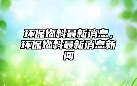 環(huán)保燃料最新消息，環(huán)保燃料最新消息新聞