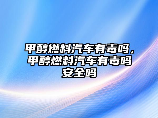 甲醇燃料汽車有毒嗎，甲醇燃料汽車有毒嗎安全嗎