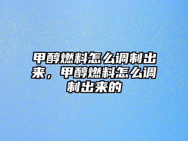 甲醇燃料怎么調(diào)制出來(lái)，甲醇燃料怎么調(diào)制出來(lái)的