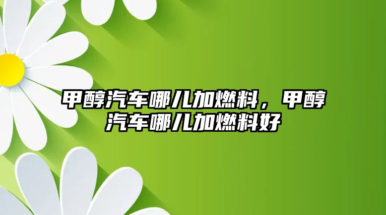 甲醇汽車哪兒加燃料，甲醇汽車哪兒加燃料好