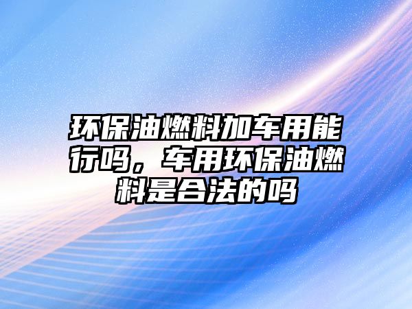 環(huán)保油燃料加車用能行嗎，車用環(huán)保油燃料是合法的嗎