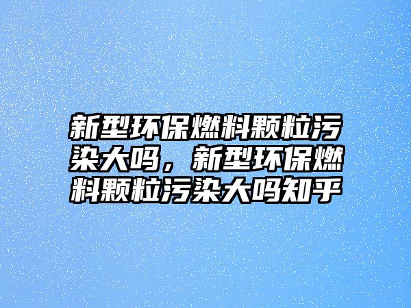 新型環(huán)保燃料顆粒污染大嗎，新型環(huán)保燃料顆粒污染大嗎知乎