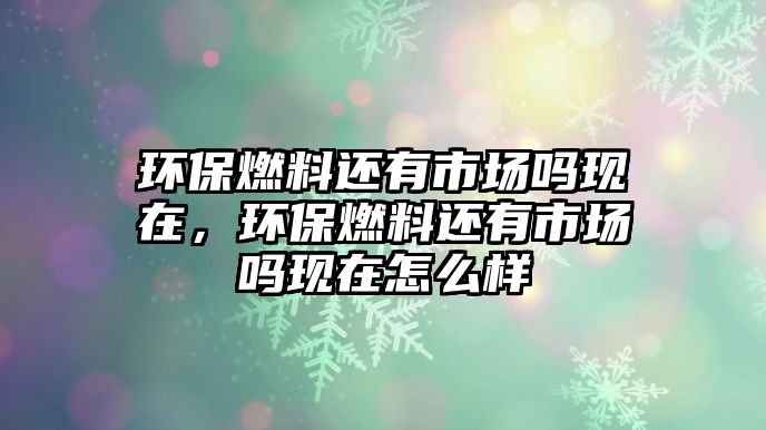 環(huán)保燃料還有市場嗎現(xiàn)在，環(huán)保燃料還有市場嗎現(xiàn)在怎么樣