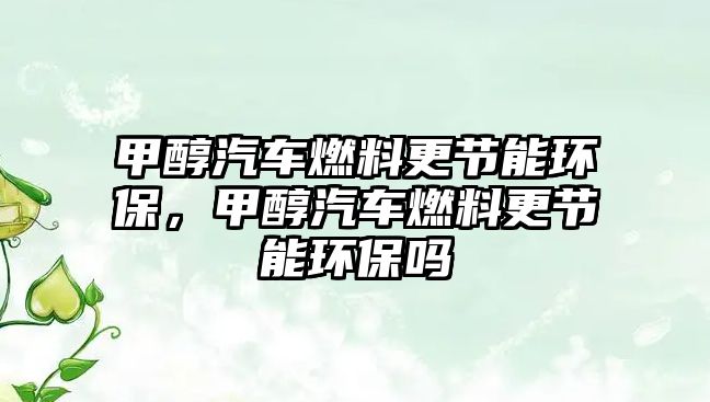 甲醇汽車燃料更節(jié)能環(huán)保，甲醇汽車燃料更節(jié)能環(huán)保嗎